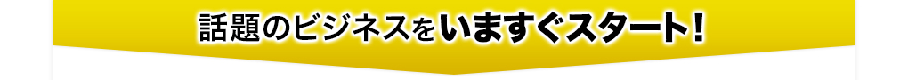 話題のビジネスを今すぐスタート